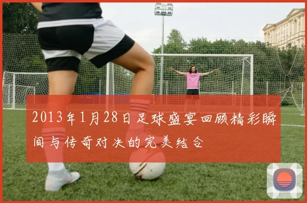 2013年1月28日足球盛宴回顾精彩瞬间与传奇对决的完美结合