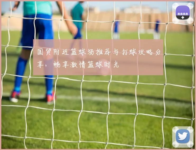 国贸附近篮球场推荐与打球攻略分享，畅享激情篮球时光