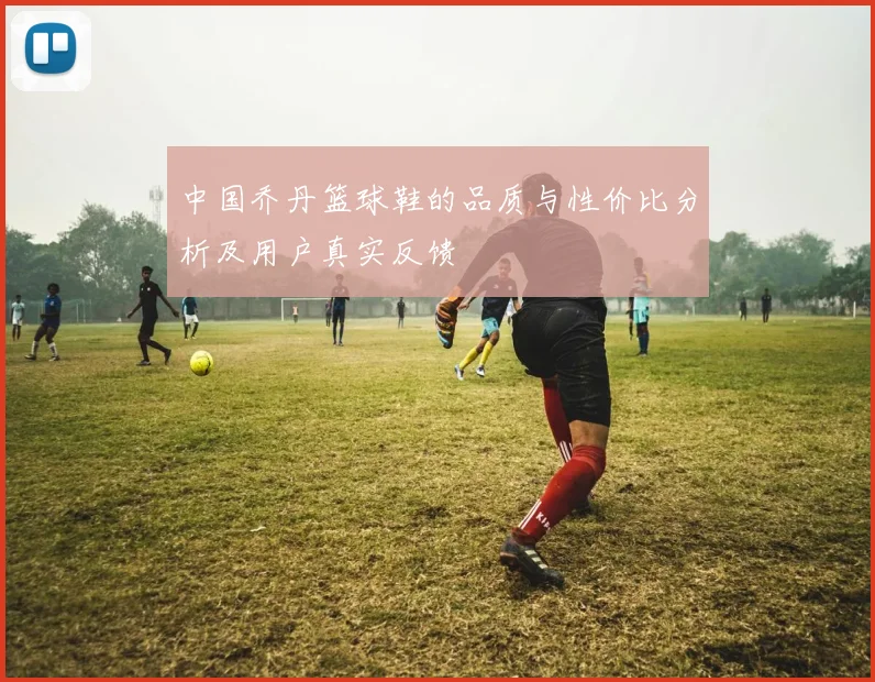 中国乔丹篮球鞋的品质与性价比分析及用户真实反馈