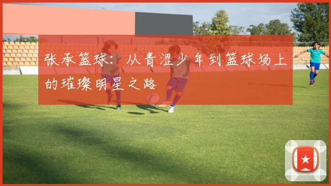 张承篮球：从青涩少年到篮球场上的璀璨明星之路