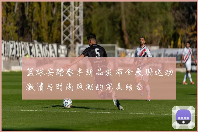 篮球安踏春季新品发布会展现运动激情与时尚风潮的完美结合