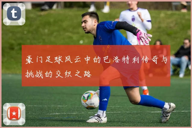 豪门足球风云中的巴洛特利传奇与挑战的交织之路