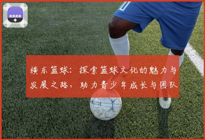 横东篮球：探索篮球文化的魅力与发展之路，助力青少年成长与团队精神培养