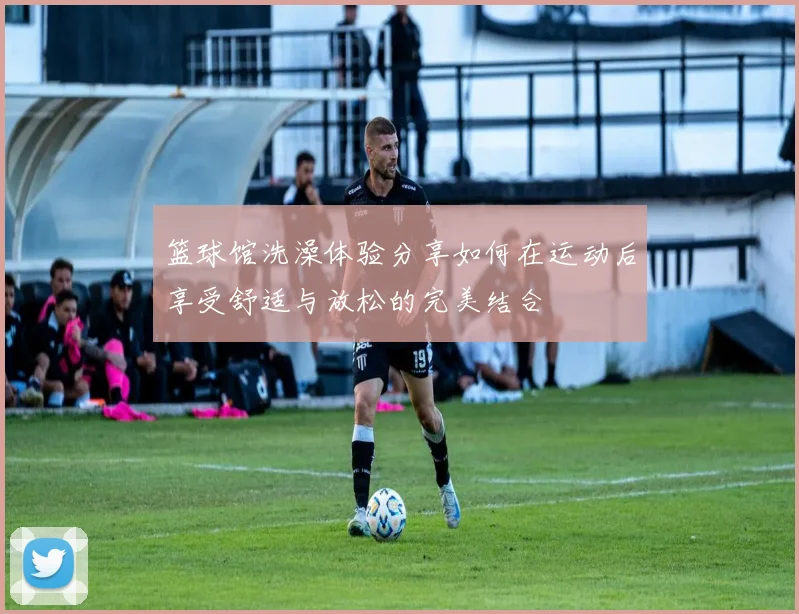 篮球馆洗澡体验分享如何在运动后享受舒适与放松的完美结合