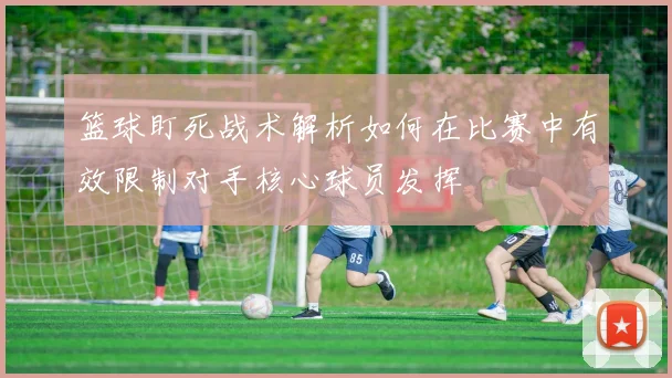 篮球盯死战术解析如何在比赛中有效限制对手核心球员发挥