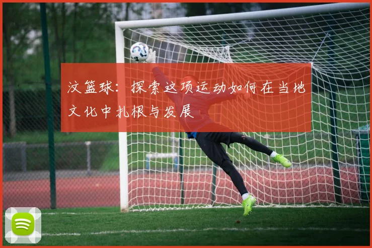 汶篮球：探索这项运动如何在当地文化中扎根与发展