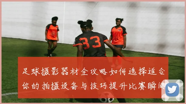 足球摄影器材全攻略如何选择适合你的拍摄设备与技巧提升比赛瞬间捕捉能力