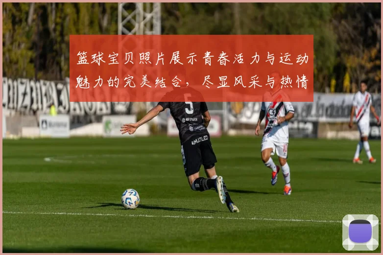 篮球宝贝照片展示青春活力与运动魅力的完美结合，尽显风采与热情