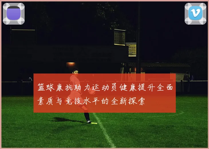 篮球康抗助力运动员健康提升全面素质与竞技水平的全新探索